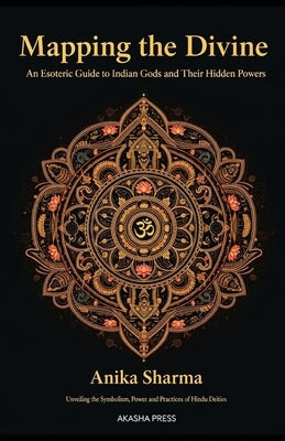 Mapping the Divine: An Esoteric Guide to Indian Gods and Their Hidden Powers: Unveiling the Symbolism, Power, and Practices of Hindu Deities by Sharma, Anika