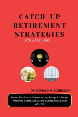 Catch-Up Retirement Strategies for Late Savers: Proven Solutions to Overcome Late Savings Challenges, Maximize Income, and Secure a Comfortable Future by Robinson, Donald M.