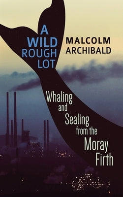 A Wild Rough Lot: Whaling And Sealing From The Moray Firth by Archibald, Malcolm