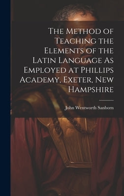 The Method of Teaching the Elements of the Latin Language As Employed at Phillips Academy, Exeter, New Hampshire by Sanborn, John Wentworth