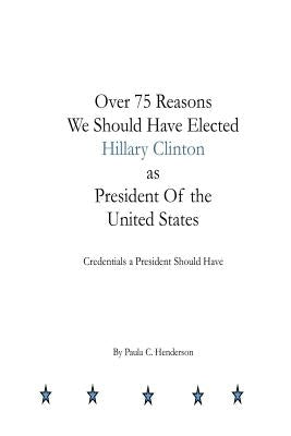 Over 75 Reasons We Should Have Elected Hillary Clinton as President Of the Unite: Credentials A President Should Have by Henderson, Paula C.