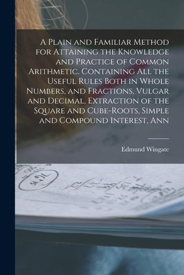 A Plain and Familiar Method for Attaining the Knowledge and Practice of Common Arithmetic. Containing All the Useful Rules Both in Whole Numbers, and by Wingate, Edmund