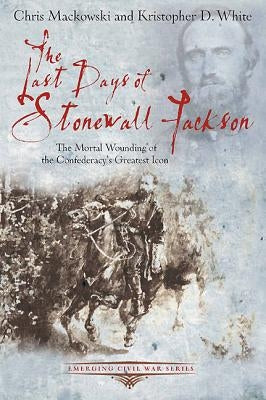 The Last Days of Stonewall Jackson: The Mortal Wounding of the Confederacy's Greatest Icon by Mackowski, Chris