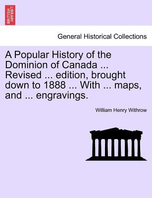 A Popular History of the Dominion of Canada ... Revised ... edition, brought down to 1888 ... With ... maps, and ... engravings. by Withrow, William Henry