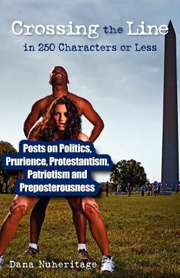 Crossing the Line in 250 Characters or Less: Posts on Politics, Prurience, Protestantism, Patriotism and Preposterousness by Nuheritage, Dana