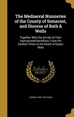 The Mediaeval Nunneries of the County of Somerset, and Diocese of Bath & Wells: Together With the Annals of Their Impropriated Benefices, From the Ear by Hugo, Thomas 1820-1876