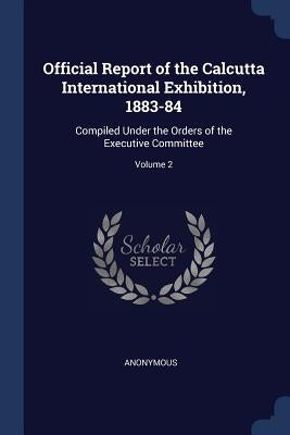 Official Report of the Calcutta International Exhibition, 1883-84: Compiled Under the Orders of the Executive Committee; Volume 2 by Anonymous
