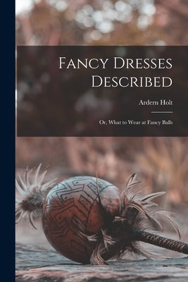 Fancy Dresses Described: or, What to Wear at Fancy Balls by Holt, Ardern