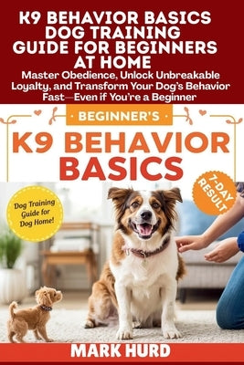 K9 Behavior Basics Dog Training Guide for Beginners at Home: Master Obedience, Unlock Unbreakable Loyalty, and Transform Your Dog's Behavior Fast-Even by Hurd, Mark