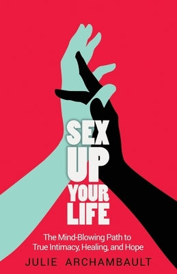 Sex Up Your Life: The Mind-Blowing Path to True Intimacy, Healing, and Hope by Julie, Archambault