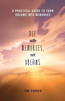 Die With Memories, Not Dreams: A Practical Guide to Turn Dreams into Memories by Parker, Tom