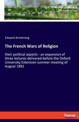 The French Wars of Religion: their political aspects - an expansion of three lectures delivered before the Oxford University Extension summer meeting by Armstrong, Edward