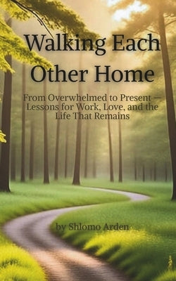 Walking Each Other Home: From Overwhelmed to Present - Lessons for Work, Love, and the Life That Remains by Arden, Shlomo