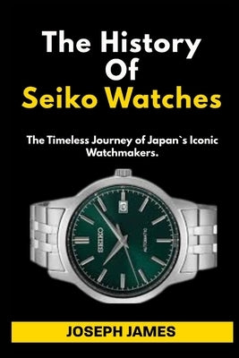 The History Of Seiko Watches: The Timeless Journey of Japan`s Iconic Watchmakers. by James, Joseph