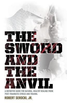 The Sword and the Anvil, a Definitive Guide for Natural, Healthy Healing from Post-Traumatic Stress and Trauma by Serocki, Robert