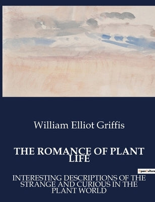 The Romance of Plant Life: Interesting Descriptions of the Strange and Curious in the Plant World by Elliot Griffis, William