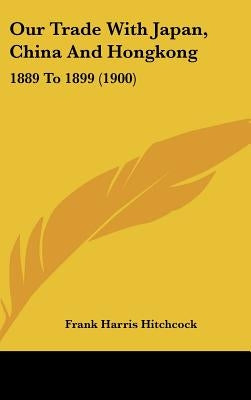 Our Trade With Japan, China And Hongkong: 1889 To 1899 (1900) by Hitchcock, Frank Harris