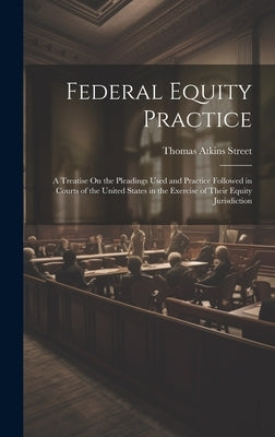 Federal Equity Practice: A Treatise On the Pleadings Used and Practice Followed in Courts of the United States in the Exercise of Their Equity by Street, Thomas Atkins