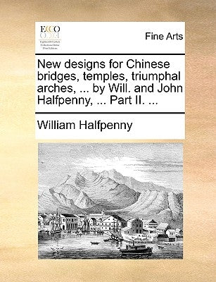 New Designs for Chinese Bridges, Temples, Triumphal Arches, ... by Will. and John Halfpenny, ... Part II. ... by Halfpenny, William