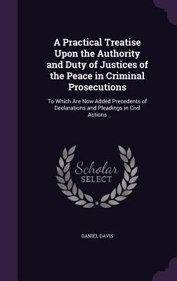 A Practical Treatise Upon the Authority and Duty of Justices of the Peace in Criminal Prosecutions: To Which Are Now Added Precedents of Declarations by Davis, Daniel