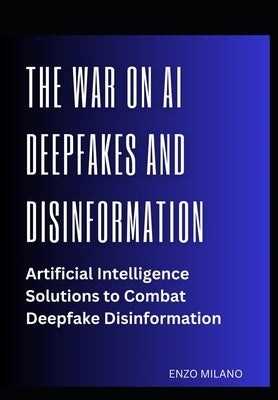 The War on AI Deepfakes and Disinformation: Artificial Intelligence Solutions to Combat Deepfake Disinformation by Milano, Enzo
