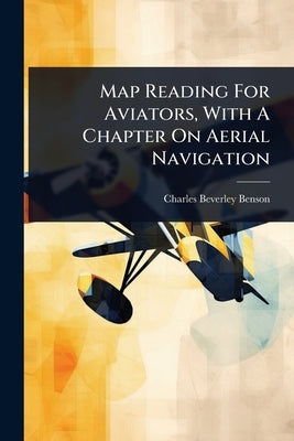 Map Reading For Aviators, With A Chapter On Aerial Navigation by Benson, Charles Beverley
