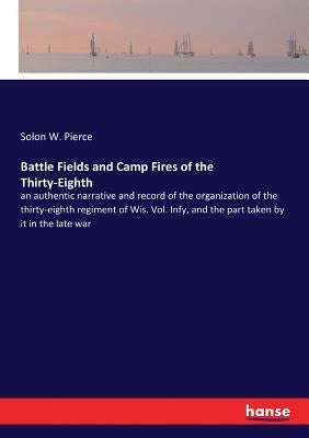 Battle Fields and Camp Fires of the Thirty-Eighth: an authentic narrative and record of the organization of the thirty-eighth regiment of Wis. Vol. In by Pierce, Solon W.