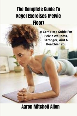 The Complete Guide To Kegel Exercises (Pelvic Floor): A Complete Guide For Pelvic Wellness, Stronger, And A Healthier You by Allen, Aaron Mitchell