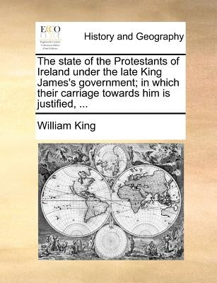 The State of the Protestants of Ireland Under the Late King James's Government; In Which Their Carriage Towards Him Is Justified, ... by King, William