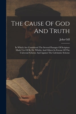 The Cause Of God And Truth: In Which Are Considered The Several Passages Of Scripture Made Use Of By Dr. Whitby And Others In Favour Of The Univer by Gill, John