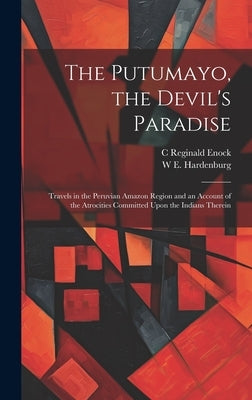 The Putumayo, the Devil's Paradise; Travels in the Peruvian Amazon Region and an Account of the Atrocities Committed Upon the Indians Therein by Enock, C. Reginald 1868-1970
