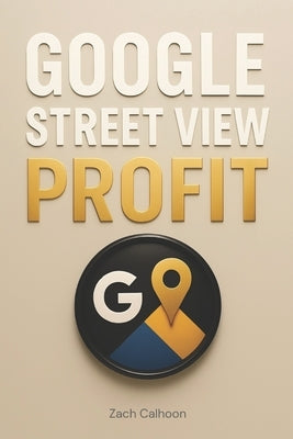 Google Street View Profit: The Ultimate Guide to Starting, Growing, and Scaling a Profitable Virtual Tour Business On Google Maps by Calhoon, Zachary