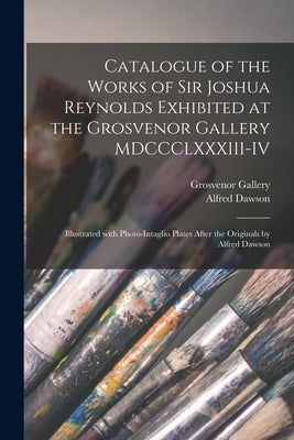 Catalogue of the Works of Sir Joshua Reynolds Exhibited at the Grosvenor Gallery MDCCCLXXXIII-IV: Illustrated With Photo-intaglio Plates After the Ori by Grosvenor Gallery