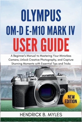 Olympus OM-D E-M10 Mark IV User Guide: A Beginner's Manual to Mastering Your Mirrorless Camera, Unlock Creative Photography, and Capture Stunning Mome by Myles, Hendrick B.