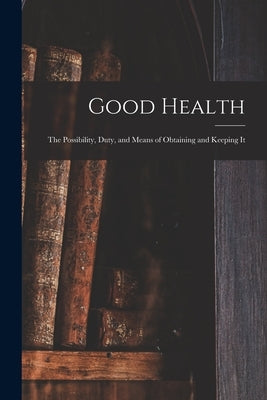 Good Health: the Possibility, Duty, and Means of Obtaining and Keeping It by Anonymous