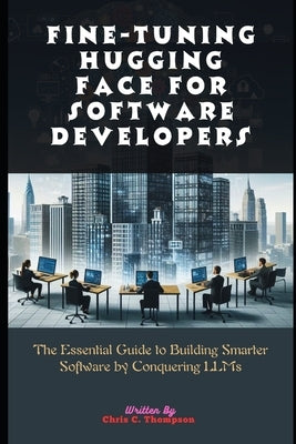 Fine-tuning Hugging Face For Software Developers: The Essential Guide to Building Smarter Software by Conquering LLMs by Thompson, Chris C.
