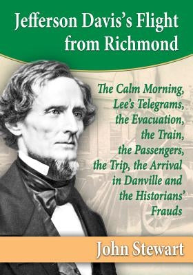 Jefferson Davis's Flight from Richmond: The Calm Morning, Lee's Telegrams, the Evacuation, the Train, the Passengers, the Trip, the Arrival in Danvill by Stewart, John