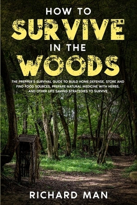How to Survive in The Woods: The Prepper's Survival Guide to Build Home Defense, Store & Find Food Sources, Prepare Natural Medicine with Herbs, & by Man, Richard