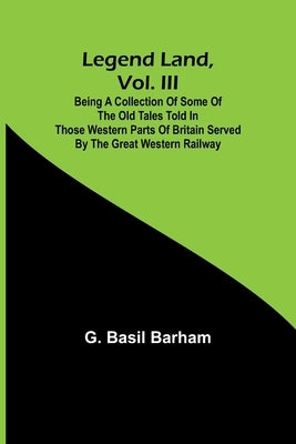 Legend Land, Vol. III; Being a Collection of Some of the Old Tales Told in Those Western Parts of Britain Served by the Great Western Railway by Basil Barham, G.