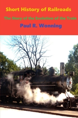 Short History of Railroads: The Story of the Evolution of the Train by Wonning, Paul R.