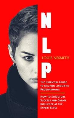 Nlp: The Essential Guide to Neuron Linguistic Programming (How to Structure Success and Create Influence at the Expert Leve by Nesmith, Louis