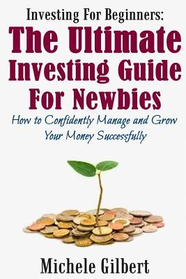 Investing For Beginners: The Ultimate Investing Guide For Newbies: How To Manage And Grow Your Money Successfully by Gilbert, Michele