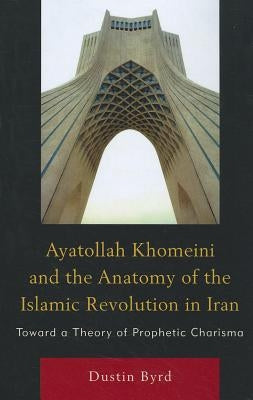 Ayatollah Khomeini and The Anatomy of the Islamic Revolution in Iran: Toward a Theory of Prophetic Charisma by Byrd, Dustin J.