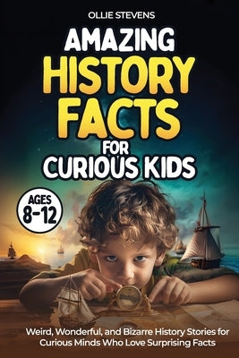 Amazing History Facts for Curious Kids (AGES 8-12): Weird, Wonderful, and Bizarre History Stories for Curious Minds Who Love Surprising Facts by Stevens, Ollie
