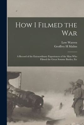 How I Filmed the War: A Record of the Extraordinary Experiences of the man who Filmed the Great Somme Battles, Etc by Malins, Geoffrey H.