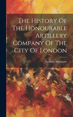 The History Of The Honourable Artillery Company Of The City Of London by Highmore, Anthony