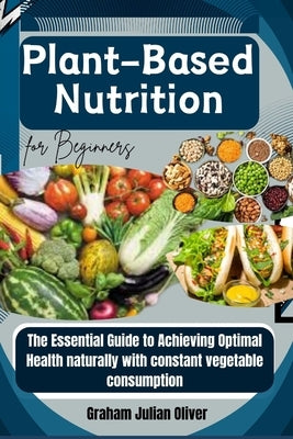 Plant-Based Nutrition for Beginners: The Essential Guide to Achieving Optimal Health naturally with constant vegetable consumption by Julian Oliver, Graham