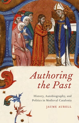 Authoring the Past: History, Autobiography, and Politics in Medieval Catalonia by Aurell, Jaume