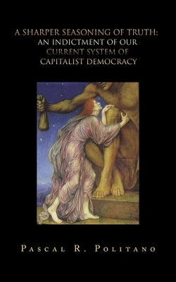 A Sharper Seasoning of Truth; an Indictment of Our Current System of Capitalist Democracy by Politano, Pascal R.