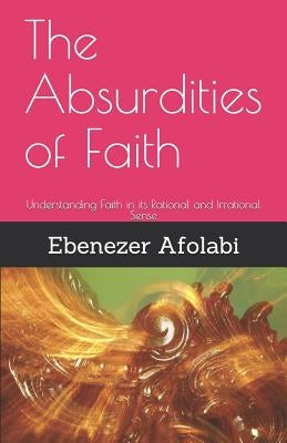 The Absurdities of Faith: Understanding Faith in Its Rational and Irrational Sense by Afolabi, Ebenezer